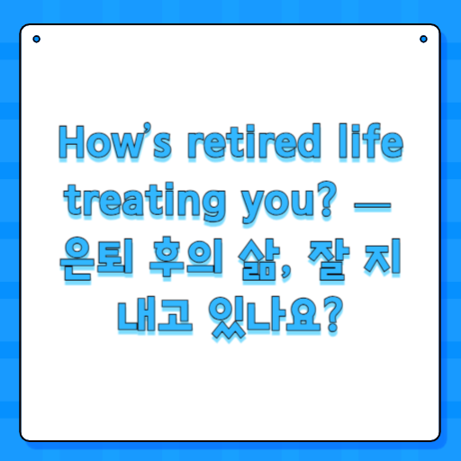 How’s retired life treating you? — 은퇴 후의 삶, 잘 지내고 있나요?