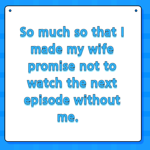 So much so that I made my wife promise not to watch the next episode without me.