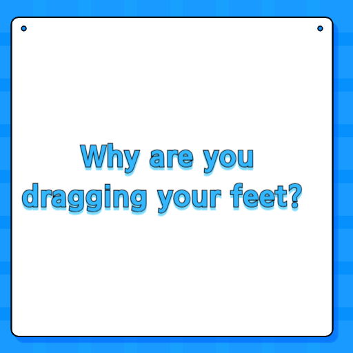 Why are you dragging your feet?